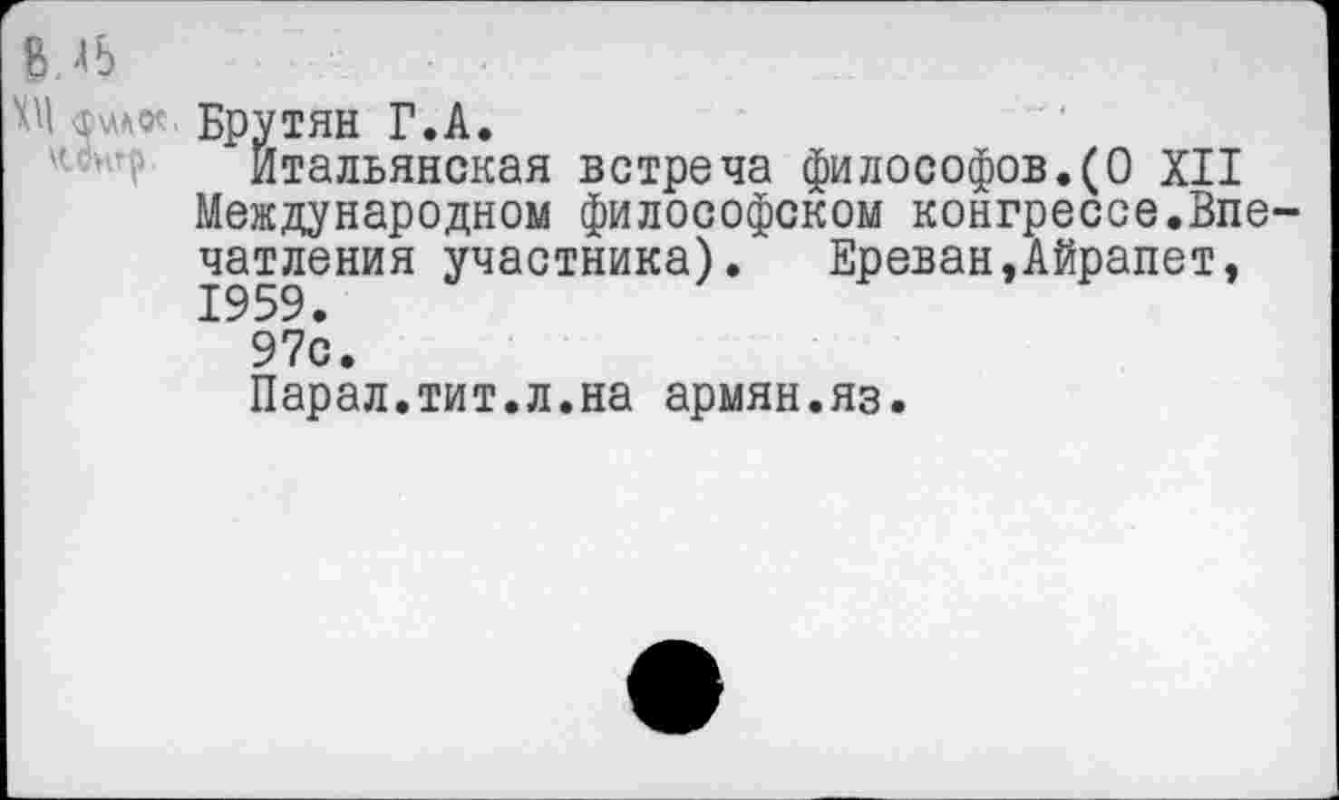 ﻿Брутян Г.А.
Итальянская встреча философов.(О XII Международном философском конгрессе.Впечатления участника). Ереван,Айрапет, 1959.
97с.
Парал.тит.л.на армян.яз.